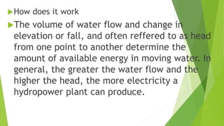 How does it work
The volume of water flow and change in
elevation or fall, and often reffered to as head
from one point to another determine the
amount of available energy in moving water. In
general, the greater the water flow and the
higher the head, the more electricity a
hydropower plant can produce.
 