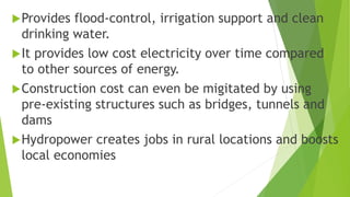Provides flood-control, irrigation support and clean
drinking water.
It provides low cost electricity over time compared
to other sources of energy.
Construction cost can even be migitated by using
pre-existing structures such as bridges, tunnels and
dams
Hydropower creates jobs in rural locations and boosts
local economies
 