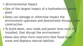 1.)Environmental impact
One of the largest impact of a hydroelectric power
plant
Dams can damage or otherwise impact the
environment upstream and downstream through their
construction
To build dams, new roads and power lines must be
installed, that disrupt the environment
Dams also often form reservoirs that flood large
areas and displace natural habitats
 