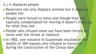 2.) it displaces people
Reservoirs not only displace animals but it displace
people too
People were forced to move and though they are
typically compensated for moving it doesn’t make up
for what they lost
People who refused move out have been forced to
move with the threat of violence
In 1982, one instance in Guatemals resulted in the
deaths of 369 mayans who refused to move out
during the construction of the Chixoy dam
 