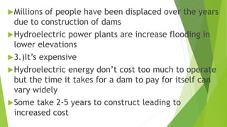 Millions of people have been displaced over the years
due to construction of dams
Hydroelectric power plants are increase flooding in
lower elevations
3.)It’s expensive
Hydroelectric energy don’t cost too much to operate
but the time it takes for a dam to pay for itself can
vary widely
Some take 2-5 years to construct leading to
increased cost
 
