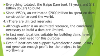 Everything totaled, the Itaipu Dam took 18 years and $18
billion dollars to build
Since 1950’s, an estimated $2000 billion ha spent on dam
construction around the world.
4.) There are limited reservoirs
Although water is an unlimited resource, the conditions
necessary to build a dam are limited.
In fact most locations suitable for building dams have
already been used for this purpose
Even if locations can support hydroelectric dams, it may
not generate enough profit for the project to be
worthwhile
 