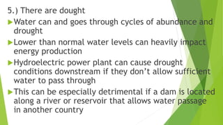 5.) There are dought
Water can and goes through cycles of abundance and
drought
Lower than normal water levels can heavily impact
energy production
Hydroelectric power plant can cause drought
conditions downstream if they don’t allow sufficient
water to pass through
This can be especially detrimental if a dam is located
along a river or reservoir that allows water passage
in another country
 