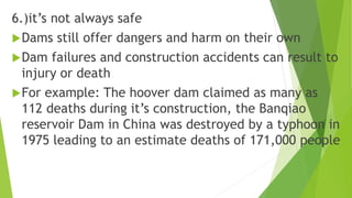 6.)it’s not always safe
Dams still offer dangers and harm on their own
Dam failures and construction accidents can result to
injury or death
For example: The hoover dam claimed as many as
112 deaths during it’s construction, the Banqiao
reservoir Dam in China was destroyed by a typhoon in
1975 leading to an estimate deaths of 171,000 people
 