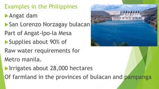 Examples in the Philippines
Angat dam
San Lorenzo Norzagay bulacan
Part of Angat-Ipo-la Mesa
Supplies about 90% of
Raw water requirements for
Metro manila.
Irrigates about 28,000 hectares
Of farmland in the provinces of bulacan and pampanga
 