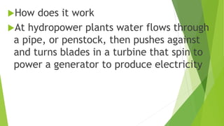 How does it work
At hydropower plants water flows through
a pipe, or penstock, then pushes against
and turns blades in a turbine that spin to
power a generator to produce electricity
 