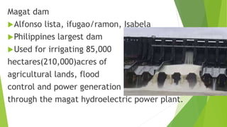 Magat dam
Alfonso lista, ifugao/ramon, Isabela
Philippines largest dam
Used for irrigating 85,000
hectares(210,000)acres of
agricultural lands, flood
control and power generation
through the magat hydroelectric power plant.
 
