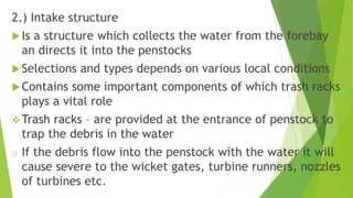 2.) Intake structure
Is a structure which collects the water from the forebay
an directs it into the penstocks
Selections and types depends on various local conditions
Contains some important components of which trash racks
plays a vital role
Trash racks – are provided at the entrance of penstock to
trap the debris in the water
o If the debris flow into the penstock with the water it will
cause severe to the wicket gates, turbine runners, nozzles
of turbines etc.
 