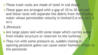 These trash racks are made of steel in rod shape
These gaps are arranged with a gap of 10 to 30 cm part
and these racks will separate the debris from the flowing
water whose permissible velocity is limited 0.6 m/s to 1,6
m/s
3.)Penstock
Are large pipes laid with some slope which carries water
from intake structure or reservoir to the turbines.
They run with some pressure so, sudden closing or
opening penstock gates can cause water hammer effect to
the penstocks
 