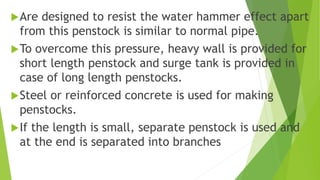 Are designed to resist the water hammer effect apart
from this penstock is similar to normal pipe.
To overcome this pressure, heavy wall is provided for
short length penstock and surge tank is provided in
case of long length penstocks.
Steel or reinforced concrete is used for making
penstocks.
If the length is small, separate penstock is used and
at the end is separated into branches
 