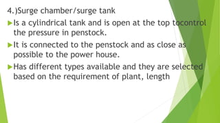 4.)Surge chamber/surge tank
Is a cylindrical tank and is open at the top tocontrol
the pressure in penstock.
It is connected to the penstock and as close as
possible to the power house.
Has different types available and they are selected
based on the requirement of plant, length
 