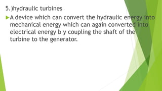 5.)hydraulic turbines
A device which can convert the hydraulic energy into
mechanical energy which can again converted into
electrical energy b y coupling the shaft of the
turbine to the generator.
 