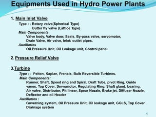 Equipments Used in Hydro Power Plants
1. Main Inlet Valve
Type : - Rotary valve(Spherical Type)
Butter fly valve (Lattice Type)
Main Components
Valve body, Valve door, Seals, By-pass valve, servomotor,
Drain Valve, Air valve, Inlet/ outlet pipes.
Auxiliaries
Oil Pressure Unit, Oil Leakage unit, Control panel
2. Pressure Relief Valve
3.Turbine
Type : - Pelton, Kaplan, Francis, Bulb Reversible Turbines.
Main Components:
Runner, Shaft, Speed ring and Spiral, Draft Tube, pivot Ring, Guide
vanes, Top Cover, Servomotor, Regulating Ring, Shaft gland, bearing,
Air valve, Distributor, Pit linear, Spear Nozzle, Brake jet, Diffuser Nozzle,
Deflector and oil Header
Auxiliaries :
Governing system, Oil Pressure Unit, Oil leakage unit, GGLS, Top Cover
Drainage system
17
 