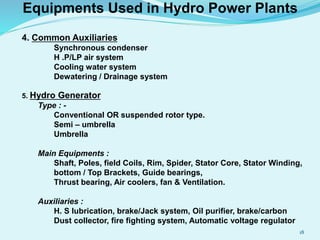 Equipments Used in Hydro Power Plants
4. Common Auxiliaries
Synchronous condenser
H .P/LP air system
Cooling water system
Dewatering / Drainage system
5. Hydro Generator
Type : -
Conventional OR suspended rotor type.
Semi – umbrella
Umbrella
Main Equipments :
Shaft, Poles, field Coils, Rim, Spider, Stator Core, Stator Winding,
bottom / Top Brackets, Guide bearings,
Thrust bearing, Air coolers, fan & Ventilation.
Auxiliaries :
H. S lubrication, brake/Jack system, Oil purifier, brake/carbon
Dust collector, fire fighting system, Automatic voltage regulator
18
 
