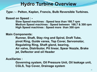 Type : - Pelton, Kaplan, Francis, Bulb Reversible Turbines.
Based on Speed : -
Slow Speed machines : Speed less than 166.7 rpm
Medium Speed machines : Speed between 166.7 & 300 rpm
High Speed machines : Speed more than 300 rpm
Main Components:
Runner, Shaft, Stay ring and Spiral, Draft Tube,
pivot Ring, Guide vanes, Top Cover, Servomotor,
Regulating Ring, Shaft gland, bearing,
Air valve, Distributor, Pit linear, Spear Nozzle, Brake
jet, Deflector and oil Header
Auxiliaries :
Governing system, Oil Pressure Unit, Oil leakage unit,
CGLS, Top Cover, Drainage system
Hydro Turbine Overview
21
 