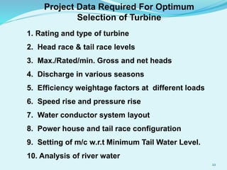 22
1. Rating and type of turbine
2. Head race & tail race levels
3. Max./Rated/min. Gross and net heads
4. Discharge in various seasons
5. Efficiency weightage factors at different loads
6. Speed rise and pressure rise
7. Water conductor system layout
8. Power house and tail race configuration
9. Setting of m/c w.r.t Minimum Tail Water Level.
10. Analysis of river water
Project Data Required For Optimum
Selection of Turbine
 