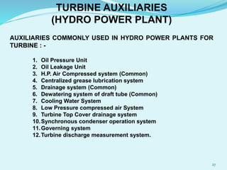 TURBINE AUXILIARIES
(HYDRO POWER PLANT)
AUXILIARIES COMMONLY USED IN HYDRO POWER PLANTS FOR
TURBINE : -
1. Oil Pressure Unit
2. Oil Leakage Unit
3. H.P. Air Compressed system (Common)
4. Centralized grease lubrication system
5. Drainage system (Common)
6. Dewatering system of draft tube (Common)
7. Cooling Water System
8. Low Pressure compressed air System
9. Turbine Top Cover drainage system
10.Synchronous condenser operation system
11.Governing system
12.Turbine discharge measurement system.
27
 