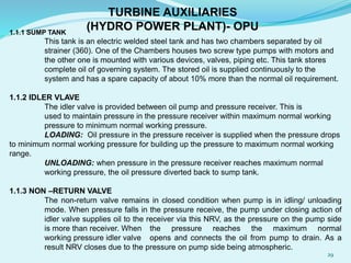 1.1.1 SUMP TANK
This tank is an electric welded steel tank and has two chambers separated by oil
strainer (360). One of the Chambers houses two screw type pumps with motors and
the other one is mounted with various devices, valves, piping etc. This tank stores
complete oil of governing system. The stored oil is supplied continuously to the
system and has a spare capacity of about 10% more than the normal oil requirement.
1.1.2 IDLER VLAVE
The idler valve is provided between oil pump and pressure receiver. This is
used to maintain pressure in the pressure receiver within maximum normal working
pressure to minimum normal working pressure.
LOADING: Oil pressure in the pressure receiver is supplied when the pressure drops
to minimum normal working pressure for building up the pressure to maximum normal working
range.
UNLOADING: when pressure in the pressure receiver reaches maximum normal
working pressure, the oil pressure diverted back to sump tank.
1.1.3 NON –RETURN VALVE
The non-return valve remains in closed condition when pump is in idling/ unloading
mode. When pressure falls in the pressure receive, the pump under closing action of
idler valve supplies oil to the receiver via this NRV, as the pressure on the pump side
is more than receiver. When the pressure reaches the maximum normal
working pressure idler valve opens and connects the oil from pump to drain. As a
result NRV closes due to the pressure on pump side being atmospheric.
TURBINE AUXILIARIES
(HYDRO POWER PLANT)- OPU
29
 