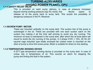 1.1.4 SAFETY RELIEF VALVE
This is provided on each pump delivery. In case oil pressure increases
beyond normal working pressure (say 5% more), this device opens to
release oil of the pump back to sump tank. This avoids the possibility of
dangerous pressure in the Pr. Receiver.
1.1.5SCREW PUMP / MOTOR
These are mounted vertically on the sump tank. The suction line of the pump is
submerged in the oil. These are provided with one each suction catch on the
suction line making it all the time self priming to avoid any dry running. The
minimum oil level is maintained in the sump tank, after which the oil level alarm will
sound to avoid the dry running of the pumps. A 3 phase 415V ± 10%, 50 Hz AC
squirrel cage induction type totally enclosed fan cooled motor is mounted on the
stool of pump to drive the screw pump. Motor is suitable for direct on line starting.
1.1.6 TEMPERATURE SENSING DEVICE
A DTT type temperature sensing device is provided on the sump tank. In case of
undue rise in temperature of oil. This sounds an alarm for stopping the
pump and finding the fault in the system.
TURBINE AUXILIARIES
(HYDRO POWER PLANT)- OPU
30
 