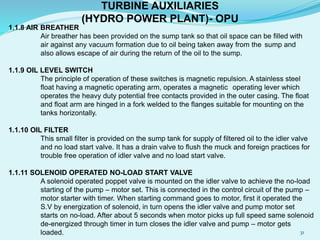 1.1.8 AIR BREATHER
Air breather has been provided on the sump tank so that oil space can be filled with
air against any vacuum formation due to oil being taken away from the sump and
also allows escape of air during the return of the oil to the sump.
1.1.9 OIL LEVEL SWITCH
The principle of operation of these switches is magnetic repulsion. A stainless steel
float having a magnetic operating arm, operates a magnetic operating lever which
operates the heavy duty potential free contacts provided in the outer casing. The float
and float arm are hinged in a fork welded to the flanges suitable for mounting on the
tanks horizontally.
1.1.10 OIL FILTER
This small filter is provided on the sump tank for supply of filtered oil to the idler valve
and no load start valve. It has a drain valve to flush the muck and foreign practices for
trouble free operation of idler valve and no load start valve.
1.1.11 SOLENOID OPERATED NO-LOAD START VALVE
A solenoid operated poppet valve is mounted on the idler valve to achieve the no-load
starting of the pump – motor set. This is connected in the control circuit of the pump –
motor starter with timer. When starting command goes to motor, first it operated the
S.V by energization of solenoid, in turn opens the idler valve and pump motor set
starts on no-load. After about 5 seconds when motor picks up full speed same solenoid
de-energized through timer in turn closes the idler valve and pump – motor gets
loaded.
TURBINE AUXILIARIES
(HYDRO POWER PLANT)- OPU
31
 