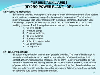 TURBINE AUXILIARIES
(HYDRO POWER PLANT)- OPU
1.2 PRESSURE RECEIVER
Each unit is provided with a pressure enough to meet all the requirement of the system
and it works as reservoir of energy for the control of servomotors. The oil in this
receiver is always kept under pressure with the help of compressed air within very
close range of operation. Normally the air-oil ratio is maintained as 2:1 at normal
working pressure. The following devices are mounted on the pressure receiver:
1. Oil level gauge
2. Pressure gauge
3. Pressure switches
4. Oil level switches
5. Non return valve
6. Solenoid operated valve
7. Air safety valve
8. Air trap valve.
1.2.1 OIL LEVEL GAUGE
Bi- colour magnetic roller type oil level gauge is provided. The type of level gauge is
very robust and reliable and is used for local indication of oil levels without liquid
contact & the Pt.receiver under pressure. The oil of Pr. Receiver is indicated as read
column of rollers with the floating position of S.S. float in main chamber, even in case
of power failure. In addition, level sensing element such as No. of reed switches are
fitted out side the main chamber to get the various pre-determined electrical contacts
for achieving auto control and alarm functions.
32
 