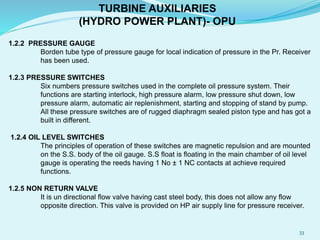 1.2.2 PRESSURE GAUGE
Borden tube type of pressure gauge for local indication of pressure in the Pr. Receiver
has been used.
1.2.3 PRESSURE SWITCHES
Six numbers pressure switches used in the complete oil pressure system. Their
functions are starting interlock, high pressure alarm, low pressure shut down, low
pressure alarm, automatic air replenishment, starting and stopping of stand by pump.
All these pressure switches are of rugged diaphragm sealed piston type and has got a
built in different.
1.2.4 OIL LEVEL SWITCHES
The principles of operation of these switches are magnetic repulsion and are mounted
on the S.S. body of the oil gauge. S.S float is floating in the main chamber of oil level
gauge is operating the reeds having 1 No ± 1 NC contacts at achieve required
functions.
1.2.5 NON RETURN VALVE
It is un directional flow valve having cast steel body, this does not allow any flow
opposite direction. This valve is provided on HP air supply line for pressure receiver.
TURBINE AUXILIARIES
(HYDRO POWER PLANT)- OPU
33
 