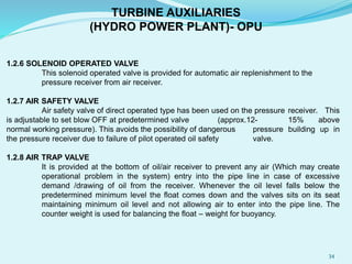 1.2.6 SOLENOID OPERATED VALVE
This solenoid operated valve is provided for automatic air replenishment to the
pressure receiver from air receiver.
1.2.7 AIR SAFETY VALVE
Air safety valve of direct operated type has been used on the pressure receiver. This
is adjustable to set blow OFF at predetermined valve (approx.12- 15% above
normal working pressure). This avoids the possibility of dangerous pressure building up in
the pressure receiver due to failure of pilot operated oil safety valve.
1.2.8 AIR TRAP VALVE
It is provided at the bottom of oil/air receiver to prevent any air (Which may create
operational problem in the system) entry into the pipe line in case of excessive
demand /drawing of oil from the receiver. Whenever the oil level falls below the
predetermined minimum level the float comes down and the valves sits on its seat
maintaining minimum oil level and not allowing air to enter into the pipe line. The
counter weight is used for balancing the float – weight for buoyancy.
TURBINE AUXILIARIES
(HYDRO POWER PLANT)- OPU
34
 