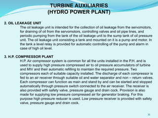 2. OIL LEAKAGE UNIT
The oil leakage unit is intended for the collection of oil leakage from the servomotors,
for draining of oil from the servomotors, controlling valves and oil pipe lines, and
periodic pumping from the tank of the oil leakage unit to the sump tank of oil pressure
unit. The oil leakage unit consisting a tank and mounted on it is a pump and motor. In
the tank a level relay is provided for automatic controlling of the pump and alarm in
case of high oil level.
3. H.P. COMPRESSOR PLANT
H.P. Air compressor system is common for all the units installed in the P.H. and is
used to supply high pressure compressed air to oil pressure accumulators of turbine
and MIV and their automatic refilling to maintain the required pressure. Two
compressors each of suitable capacity installed. The discharge of each compressor is
fed to an air receiver through suitable oil and water separator and non – return valves.
Each compressor can function as main and stand by and can be started and stopped
automatically through pressure switch connected to the air receiver. The receiver is
also provided with safety valve, pressure gauge and drain cock. Provision is also
made for supplying low pressure compressed air for generator braking. For this
purpose high pressure reducer is used. Low pressure receiver is provided with safety
valve, pressure gauge and drain cock.
TURBINE AUXILIARIES
(HYDRO POWER PLANT)
35
 