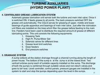 4. CENTRALISED GREASE LUBRICATION SYSTEM
Automatic grease lubrication unit serves both the turbine and main inlet valve. Once it
is switched ON, it feeds grease to all points. The back pressure switched OFF the
grease unit automatically. The CGLS serves for greasing of upper, middle and lower
bearings of guide apparatus and bearings of main inlet valve. Just after the lubrication
unit filters are installed on the lines which filter the grease before feeding to the main
line. Feeders have been used to distribute the required amount of grease of different
lubricating points. This unit consists the following equipments:
1. Greasing Tank
2. High Pr. Pump-Motor Set
3. Solenoid valves for different lines
4. Grease level limit switches
5. Dose feeders
6. End pressure switches
5. DRAINAGE SYSTEM
A sump collects all the station drainage through a channel running along the length of
power house. The bottom of the sump is at the sump is at the lowest level. Two
vertical turbines pump each of suitable capacity installed on the sump. The discharge
of both the pumps is combined through suitable valves and non-return valves and
goes to tail race. Level controller, control panels, pressure gauges are installed in the
system to start and stop the pumps depending upon the level in the sumps.
TURBINE AUXILIARIES
(HYDRO POWER PLANT)
36
 