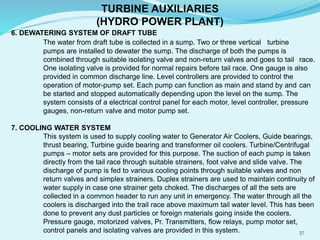 TURBINE AUXILIARIES
(HYDRO POWER PLANT)
6. DEWATERING SYSTEM OF DRAFT TUBE
The water from draft tube is collected in a sump. Two or three vertical turbine
pumps are installed to dewater the sump. The discharge of both the pumps is
combined through suitable isolating valve and non-return valves and goes to tail race.
One isolating valve is provided for normal repairs before tail race. One gauge is also
provided in common discharge line. Level controllers are provided to control the
operation of motor-pump set. Each pump can function as main and stand by and can
be started and stopped automatically depending upon the level on the sump. The
system consists of a electrical control panel for each motor, level controller, pressure
gauges, non-return valve and motor pump set.
7. COOLING WATER SYSTEM
This system is used to supply cooling water to Generator Air Coolers, Guide bearings,
thrust bearing, Turbine guide bearing and transformer oil coolers. Turbine/Centrifugal
pumps – motor sets are provided for this purpose. The suction of each pump is taken
directly from the tail race through suitable strainers, foot valve and slide valve. The
discharge of pump is fed to various cooling points through suitable valves and non
return valves and simplex strainers. Duplex strainers are used to maintain continuity of
water supply in case one strainer gets choked. The discharges of all the sets are
collected in a common header to run any unit in emergency. The water through all the
coolers is discharged into the trail race above maximum tail water level. This has been
done to prevent any dust particles or foreign materials going inside the coolers.
Pressure gauge, motorized valves, Pr. Transmitters, flow relays, pump motor set,
control panels and isolating valves are provided in this system. 37
 