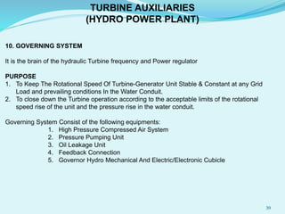 10. GOVERNING SYSTEM
It is the brain of the hydraulic Turbine frequency and Power regulator
PURPOSE
1. To Keep The Rotational Speed Of Turbine-Generator Unit Stable & Constant at any Grid
Load and prevailing conditions In the Water Conduit.
2. To close down the Turbine operation according to the acceptable limits of the rotational
speed rise of the unit and the pressure rise in the water conduit.
Governing System Consist of the following equipments:
1. High Pressure Compressed Air System
2. Pressure Pumping Unit
3. Oil Leakage Unit
4. Feedback Connection
5. Governor Hydro Mechanical And Electric/Electronic Cubicle
TURBINE AUXILIARIES
(HYDRO POWER PLANT)
39
 