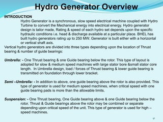 Hydro Generator Overview
INTRODUCTION
Hydro Generator is a synchronous, slow speed electrical machine coupled with Hydro
Turbine to convert the Mechanical energy into electrical energy. Hydro generator
design is tailor made, Rating & speed of each hydro set depends upon the specific
hydraulic conditions i.e. head & discharge available at a particular place. BHEL has
built hydro generators rating up to 250 MW. Generator is built either with a horizontal
or vertical shaft axis.
Vertical hydro generators are divided into three types depending upon the location of Thrust
bearing & number of guide bearings:
Umbrella: - One Thrust bearing & one Guide bearing below the rotor. This type of layout is
adopted for slow & medium speed machines with large stator bore &small stator core
length. In Umbrella design, load / forces of Thrust bearing & lower guide bearing is
transmitted on foundation through lower bracket.
Semi –Umbrella: - In addition to above, one guide bearing above the rotor is also provided. This
type of generator is used for medium speed machines, when critical speed with one
guide bearing pads is more than the allowable limits.
Suspension: - One Thrust bearing, One Guide bearing above & one Guide bearing below the
rotor. Thrust & Guide bearings above the rotor may be combined or separate
depending upon critical speed of the unit. This type of generator is used for high –
speed machines.
41
 