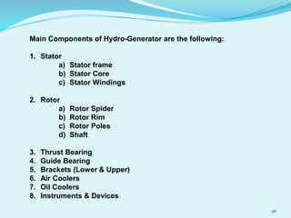 Main Components of Hydro-Generator are the following:
1. Stator
a) Stator frame
b) Stator Core
c) Stator Windings
2. Rotor
a) Rotor Spider
b) Rotor Rim
c) Rotor Poles
d) Shaft
3. Thrust Bearing
4. Guide Bearing
5. Brackets (Lower & Upper)
6. Air Coolers
7. Oil Coolers
8. Instruments & Devices
46
 