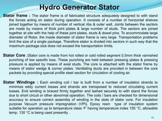 Stator frame : The stator frame is of fabricated structure adequately designed to with stand
the forces acting on stator during operation. It consists of a number of horizontal shelves
joined together by means of number of vertical ribs & outer wall. Joints between the sectors
are made by means of thick joint plates & large number of studs. The sectors are joined
together at site with the help of these joint plates, studs & dowel pins. To accommodate large
diameter of Rotor, the inside diameter of stator frame is very large. Transportation problems
limit the size of a single package. Therefore stator is divided into sectors in such way that the
maximum package size does not exceed the transportation limits.
Stator Core :Stator core is made from hot rolled or cold rolled segment 0.5mm thick varnished
punching of low specific loss. These punching are held between pressing plates & pressing
pressure is applied by means of axial studs. The core is attached with the stator frame by
means of stator wedge & corner plates. Ventilating ducts are provided in between the core
packets by providing special profile steel section for circulation of cooling air.
Stator Windings : Each winding coil / bar is built from a number of insulation strands to
minimize eddy current losses and strands are transposed to reduced circulating current
losses. End winding is braced firmly together and lashed securely to with stand the forces
due to short circuit or other abnormal operation. The coils / bars are checked for dimensional
accuracy to ensure correct assembly of winding in the slots of stator core. For insulation
purpose Vacuum pressure impregnation (VPI), Epoxy resin type of insulation system
suitable for operation up to temperature class ‘F’ having temperature index 155 °C, allowable
temp. 130 °C is being used presently .
Hydro Generator Stator
49
 