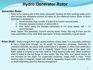 Hydro Generator Rotor
Generator Rotor
Rotor is the rotating part of the Hydro Generator housing the field windings poles and it
also provide the necessary moment of inertia for the rotational motion. Rotor of hydro
generator is designed to:
1. Accommodate large number of poles & its current carrying leads.
2. Provides required moment of inertia (GD ²).
3. With stand safely the stresses developed at run away speed. (SF = 1.5
recommended)
Shaft, Spider, Rim assembly, Current carrying leads, Poles, Slip ring & Fans are the
main assemblies of the rotor. Brief description of these assemblies is given below:
Rotor Shaft : Shaft is forged from high quality medium carbon steel. It is accurately machined
& has a large bore through out its length for inspection purposes. Generally for
umbrella machines, two piece shaft constructions is adopted, in which main shaft has a
flange coupling at the lower end & integrally forged Thrust collar at the upper end.
Rotor spider is coupled to the main shaft at Thrust bearing collar end. Other extension
shaft is bolted to the top flange of rotor spider. Slip ring, fans, over speed device etc
are mounted on this shaft. For suspended machines, single shaft is used. Thrust
bearing collar is integrally forged with shaft or separately forged collar is shrunk fitted
on shaft depending upon the bearing arrangement.
54
 