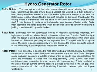Rotor Spider : The rotor spider is of fabricated construction with arms radiating from central
hub. Central hub consists of two discs & vertical ribs welded to a thick cylinder or
bush. Heavy steel bars welded at the outer end of spider arms to support the rotor rim.
Rotor spider is either shrunk fitted to the shaft or bolted on the top of Thrust collar. The
driving torque is transmitted from the shaft to the spider by frictional force between
shaft & rotor bush or by radial or vertical dowels / keys in case of bolted spider. Brake
track segments are bolted below the lower disc of rotor spider to perform the braking &
jacking operations with hydraulic brakes.
Rotor Rim : Laminated rotor rim construction is used for medium & low speed machines. For
high speed machines, where the rotor diameter is less than 3 meter, Solid disc type
rotor rim design is used. Laminated rotor rim consists of high tensile thin sheet steel
laminations. The outer periphery of the segments has ‘T’ shaped slots for fixing the
poles. The joints in each subsequently layer are displaced to ensure adequate strength
of rim. Ventilating ducts are provided in rotor rim to flow air.
Rotor Poles : Pole assembly is designed to hold pole winding & withstand safely the stresses
developed at runway speed. The poles are fastened to the rim with T-tails. The pole
profile is chosen to ensure a suitable grading of the air gap to have sinusoidal flux. All
poles are connected in series with slip ring assembly. Direct current from static
excitation system is supplied to brush rocker / slip ring assembly. This is circulated in
the poles through current carrying leads to produce direct flux in the air gap. Pole
assembly consists of pole core, Pole winding & insulation between pole core & pole
winding etc.
Hydro Generator Rotor
55
 