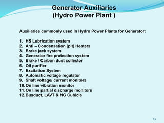 Auxiliaries commonly used in Hydro Power Plants for Generator:
1. HS Lubrication system
2. Anti – Condensation (pit) Heaters
3. Brake jack system
4. Generator fire protection system
5. Brake / Carbon dust collector
6. Oil purifier
7. Excitation System
8. Automatic voltage regulator
9. Shaft voltage/ current monitors
10.On line vibration monitor
11.On line partial discharge monitors
12.Busduct, LAVT & NG Cubicle
Generator Auxiliaries
(Hydro Power Plant )
65
 