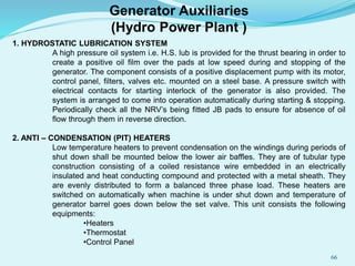 1. HYDROSTATIC LUBRICATION SYSTEM
A high pressure oil system i.e. H.S. lub is provided for the thrust bearing in order to
create a positive oil film over the pads at low speed during and stopping of the
generator. The component consists of a positive displacement pump with its motor,
control panel, filters, valves etc. mounted on a steel base. A pressure switch with
electrical contacts for starting interlock of the generator is also provided. The
system is arranged to come into operation automatically during starting & stopping.
Periodically check all the NRV’s being fitted JB pads to ensure for absence of oil
flow through them in reverse direction.
2. ANTI – CONDENSATION (PIT) HEATERS
Low temperature heaters to prevent condensation on the windings during periods of
shut down shall be mounted below the lower air baffles. They are of tubular type
construction consisting of a coiled resistance wire embedded in an electrically
insulated and heat conducting compound and protected with a metal sheath. They
are evenly distributed to form a balanced three phase load. These heaters are
switched on automatically when machine is under shut down and temperature of
generator barrel goes down below the set valve. This unit consists the following
equipments:
•Heaters
•Thermostat
•Control Panel
Generator Auxiliaries
(Hydro Power Plant )
66
 