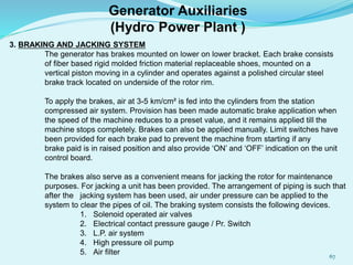 3. BRAKING AND JACKING SYSTEM
The generator has brakes mounted on lower on lower bracket. Each brake consists
of fiber based rigid molded friction material replaceable shoes, mounted on a
vertical piston moving in a cylinder and operates against a polished circular steel
brake track located on underside of the rotor rim.
To apply the brakes, air at 3-5 km/cm² is fed into the cylinders from the station
compressed air system. Provision has been made automatic brake application when
the speed of the machine reduces to a preset value, and it remains applied till the
machine stops completely. Brakes can also be applied manually. Limit switches have
been provided for each brake pad to prevent the machine from starting if any
brake paid is in raised position and also provide ‘ON’ and ‘OFF’ indication on the unit
control board.
The brakes also serve as a convenient means for jacking the rotor for maintenance
purposes. For jacking a unit has been provided. The arrangement of piping is such that
after the jacking system has been used, air under pressure can be applied to the
system to clear the pipes of oil. The braking system consists the following devices.
1. Solenoid operated air valves
2. Electrical contact pressure gauge / Pr. Switch
3. L.P. air system
4. High pressure oil pump
5. Air filter
Generator Auxiliaries
(Hydro Power Plant )
67
 