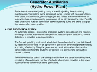 Portable motor operated jacking pump is sued for jacking the rotor during
maintenance. The jacking pump consists of pump – motor with necessary filters
relief valve. Shut off valve, pressure gauges etc. These are mounted on the oil
tank which has enough capacity to pump out oil for fully jacking the rotor. Flexible
hose with swivel nuts for connection between jacking pump and brake jack pipe
line system also been provided.
4. FIRE PROTECTION SYSTEM
An automatic carbon – dioxide fire protection system, consisting of ring headers,
discharge nozzles, thermostatic temperature detectors (heat detectors), smoke
detectors, is provided in each generators.
The fire extinguishing equipment, which is of the carbon dioxide type, is initiated
by heat/smoke detectors or on operation of generator differential protection relay
and being effected by filling the generator air circuit with carbon dioxide at a
concentration sufficient to dilute the air content to a point where combustion
cannot continue.
Two carbon dioxide banks, one acting as main bank and other as standby bank,
consisting of an adequate number of cylinders have been provided in the power
house and one common for all the generators.
Generator Auxiliaries
(Hydro Power Plant )
68
 