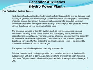 Fire Protection System Cont…..
Each bank of carbon dioxide cylinders is of sufficient capacity to provide the paid total
flooding of generator air circuit at high connection (initial; discharge)and slow release
of carbon dioxide to maintain the concentration during total period of (delayed
discharge) extension. The system consists high pressure pipe with pressure relieve
valves, directional valves, electrical release trips.
The electrical features of the CO₂ system such as relays, contactors, various
indications, showing status of the system and horns/gang bell is provided in a
separate main control panel. There is separate electrical solenoid cum trip assembly
for directional valve of each generator. The initiations of this solenoid open the
directional valve and further initiate the electrical solenoid – cum – trip assembly
provided for release of carbon dioxide gas.
The system can also be operated manually from remote.
Suitable fan with small ducting is provided and installed just outside the barrel for
evacuation of CO₂ out of barrel. Automatic weighing provision for each individual
cylinder of CO₂ with electrical contact is provided to indicate against any leakage of
CO₂
Generator Auxiliaries
(Hydro Power Plant )
69
 