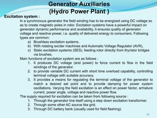 Excitation system :
In a synchronous generator the field winding has to be energized using DC voltage so
as to create magnetic poles in rotor. Excitation systems have a powerful impact on
generator dynamic performance and availability, it ensures quality of generator
voltage and reactive power, i.e. quality of delivered energy to consumers. Following
types are common:
a) Brushless excitation systems,
b) With rotating exciter machines and Automatic Voltage Regulator (AVR),
c) Static excitation systems (SES), feeding rotor directly from thyristor bridges
via brushes.
Main functions of excitation system are as follows :
1. It produces DC voltage (and power) to force current to flow in the field
windings of the generator.
2. to provide variable DC current with short time overload capability, controlling
terminal voltage with suitable accuracy.
3. It provides a means for regulating the terminal voltage of the generator to
match a desired set point and to provide damping for power system
oscillations. Varying the field excitation is an effect on power factor, armature
current, power angle, voltage and reactive power flow.
The supply required for excitation can be taken from following source :
1. Through the generator line itself using a step down excitation transformer.
2. Through some other AC source like grid.
3. Through DC battery bank (usually used for field flashing).
Generator Auxiliaries
(Hydro Power Plant )
70
 