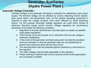 Automatic Voltage Controller :
Constant voltage at the generator terminals is essential for satisfactory main power
supply. The terminal voltage can be affected by various disturbing factors (speed,
load, power factor, and temperature rise), so that special regulating equipment is
required to keep the voltage constant, even when affected by these disturbing
factors. For this purpose Automatic voltage regulators are used which consist of
electronic (thyristor) based control circuitry. Voltage regulators for synchronous
generators must satisfy the following conditions:
1. Regulation to counter disturbances must take place as rapidly as possible
(high-speed regulators).
2. There should, as far as possible, be no derivation from the set voltage in
stationary installations.
3. In the event of the generator terminals being short circuited the excitation
must be controlled, so that the generator relay can act satisfactorily to
prevent any continuous feed into the short circuit.
4. The revolving field must be protected against overload by a limit device in
the regulator.
5. The rated voltage must be easily adjustable on the regulator.
6. Proper sharing of reactive load must be assured where several generators
are connected in parallel.
Generator Auxiliaries
(Hydro Power Plant )
72
 