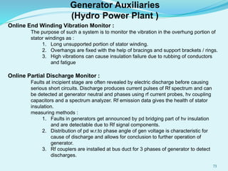 Online End Winding Vibration Monitor :
The purpose of such a system is to monitor the vibration in the overhung portion of
stator windings as :
1. Long unsupported portion of stator winding.
2. Overhangs are fixed with the help of bracings and support brackets / rings.
3. High vibrations can cause insulation failure due to rubbing of conductors
and fatigue
Online Partial Discharge Monitor :
Faults at incipient stage are often revealed by electric discharge before causing
serious short circuits. Discharge produces current pulses of Rf spectrum and can
be detected at generator neutral and phases using rf current probes, hv coupling
capacitors and a spectrum analyzer. Rf emission data gives the health of stator
insulation.
measuring methods :
1. Faults in generators get announced by pd bridging part of hv insulation
and are detectable due to Rf signal components.
2. Distribution of pd w.r.to phase angle of gen voltage is characteristic for
cause of discharge and allows for conclusion to further operation of
generator.
3. Rf couplers are installed at bus duct for 3 phases of generator to detect
discharges.
Generator Auxiliaries
(Hydro Power Plant )
73
 