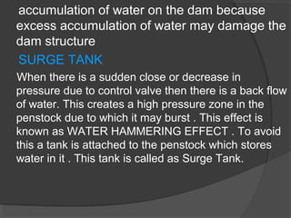accumulation of water on the dam because
excess accumulation of water may damage the
dam structure
SURGE TANK
When there is a sudden close or decrease in
pressure due to control valve then there is a back flow
of water. This creates a high pressure zone in the
penstock due to which it may burst . This effect is
known as WATER HAMMERING EFFECT . To avoid
this a tank is attached to the penstock which stores
water in it . This tank is called as Surge Tank.
 