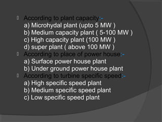  According to plant capacity:-
a) Microhydal plant (upto 5 MW )
b) Medium capacity plant ( 5-100 MW )
c) High capacity plant (100 MW )
d) super plant ( above 100 MW )
 According to place of power house:-
a) Surface power house plant
b) Under ground power house plant
 According to turbine specific speed:-
a) High specific speed plant
b) Medium specific speed plant
c) Low specific speed plant
 
