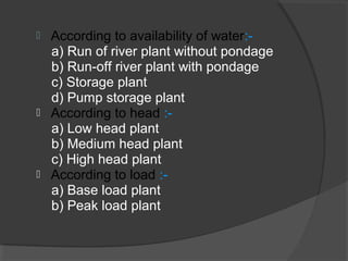  According to availability of water:-
a) Run of river plant without pondage
b) Run-off river plant with pondage
c) Storage plant
d) Pump storage plant
 According to head :-
a) Low head plant
b) Medium head plant
c) High head plant
 According to load :-
a) Base load plant
b) Peak load plant
 