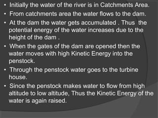 • Initially the water of the river is in Catchments Area.
• From catchments area the water flows to the dam.
• At the dam the water gets accumulated . Thus the
potential energy of the water increases due to the
height of the dam .
• When the gates of the dam are opened then the
water moves with high Kinetic Energy into the
penstock.
• Through the penstock water goes to the turbine
house.
• Since the penstock makes water to flow from high
altitude to low altitude, Thus the Kinetic Energy of the
water is again raised.
 