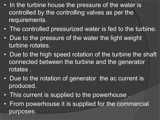 • In the turbine house the pressure of the water is
controlled by the controlling valves as per the
requirements.
• The controlled pressurized water is fed to the turbine.
• Due to the pressure of the water the light weight
turbine rotates.
• Due to the high speed rotation of the turbine the shaft
connected between the turbine and the generator
rotates .
• Due to the rotation of generator the ac current is
produced.
• This current is supplied to the powerhouse .
• From powerhouse it is supplied for the commercial
purposes.
 