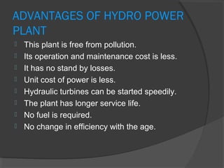 ADVANTAGES OF HYDRO POWER
PLANT
 This plant is free from pollution.
 Its operation and maintenance cost is less.
 It has no stand by losses.
 Unit cost of power is less.
 Hydraulic turbines can be started speedily.
 The plant has longer service life.
 No fuel is required.
 No change in efficiency with the age.
 